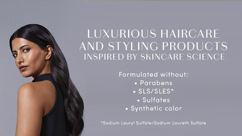 LUXURIOUS HAIRCARE AND STYLING PRODUCTS INSPIRED BY SKINCARE SCIENCE. Formulated without: Parabens, Sodium Lauryl Sulfate/Sodium Laureth Sulfate, Sulfates, or Synthetic color