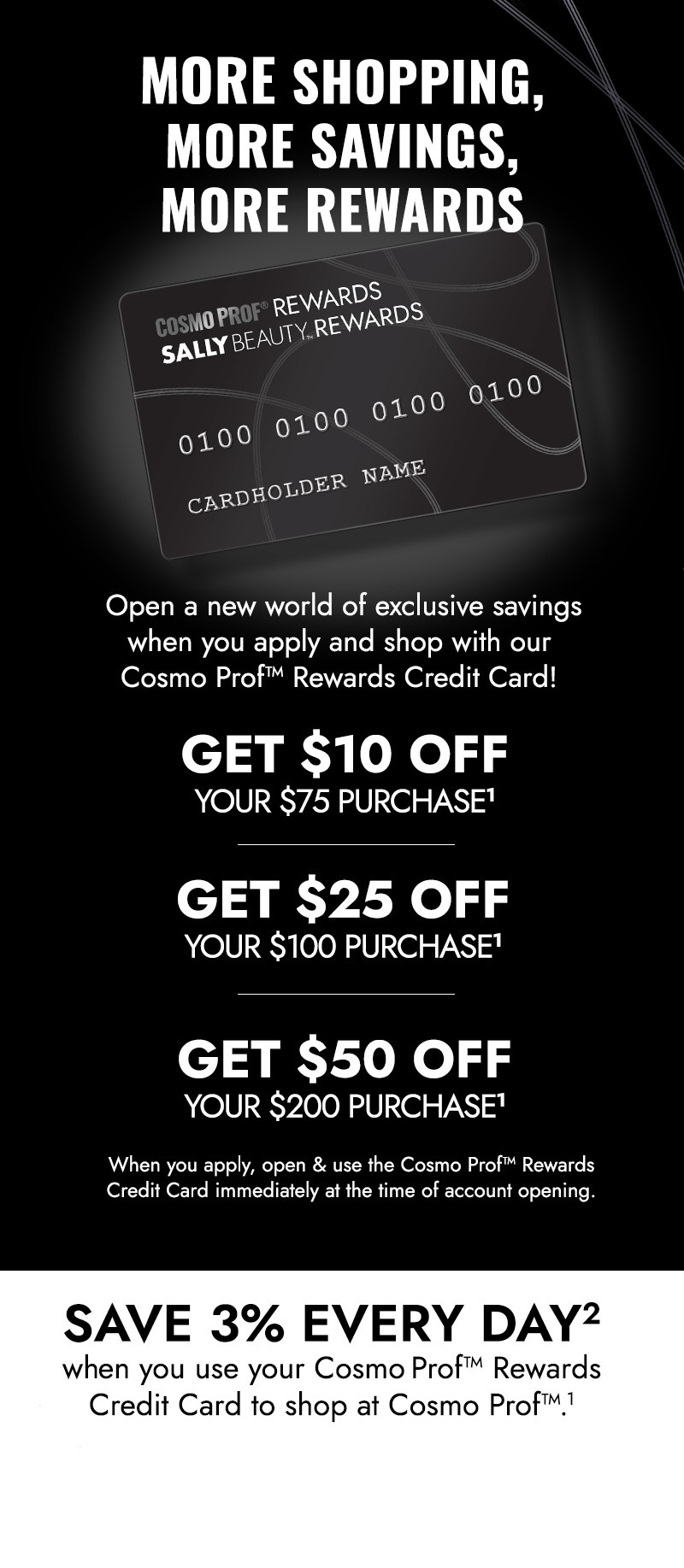 More shopping, more savings, more rewards. Open a world of exclusive savings when you apply and shop with our Cosmo Prof rewards credit card same day as account opening! Get $10 off your $75 purchase, get $25 off your $100 purchase, get $50 off your $200 purchase. Click here to apply now.
